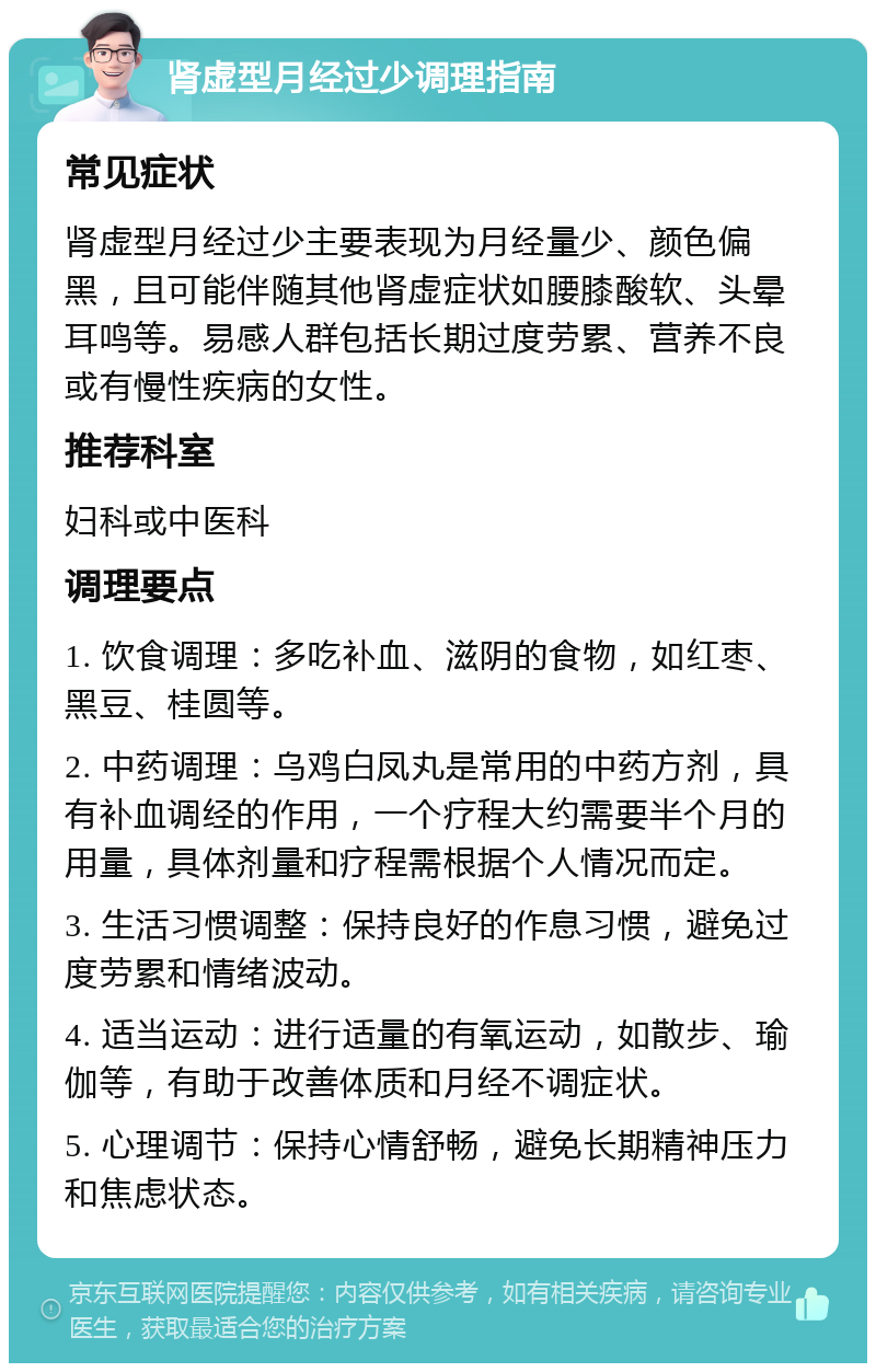 肾虚型月经过少调理指南 常见症状 肾虚型月经过少主要表现为月经量少、颜色偏黑，且可能伴随其他肾虚症状如腰膝酸软、头晕耳鸣等。易感人群包括长期过度劳累、营养不良或有慢性疾病的女性。 推荐科室 妇科或中医科 调理要点 1. 饮食调理：多吃补血、滋阴的食物，如红枣、黑豆、桂圆等。 2. 中药调理：乌鸡白凤丸是常用的中药方剂，具有补血调经的作用，一个疗程大约需要半个月的用量，具体剂量和疗程需根据个人情况而定。 3. 生活习惯调整：保持良好的作息习惯，避免过度劳累和情绪波动。 4. 适当运动：进行适量的有氧运动，如散步、瑜伽等，有助于改善体质和月经不调症状。 5. 心理调节：保持心情舒畅，避免长期精神压力和焦虑状态。