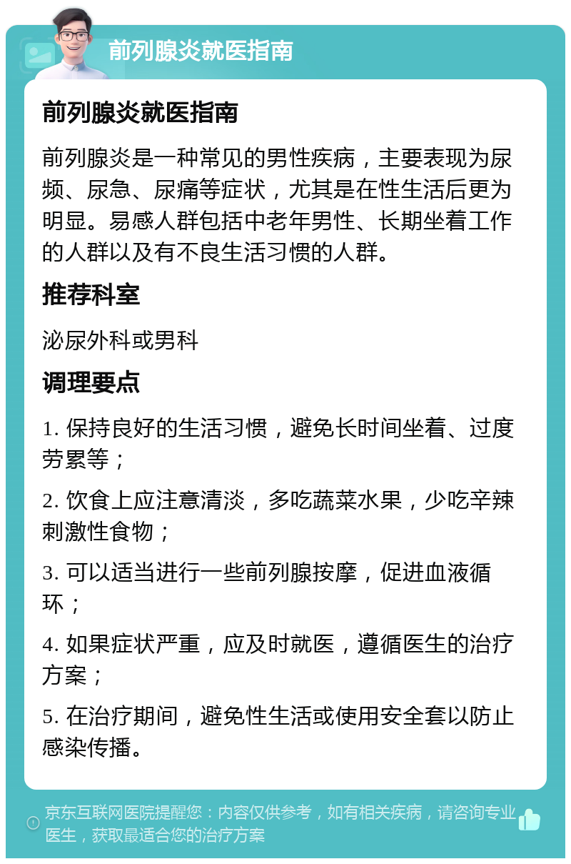 前列腺炎就医指南 前列腺炎就医指南 前列腺炎是一种常见的男性疾病，主要表现为尿频、尿急、尿痛等症状，尤其是在性生活后更为明显。易感人群包括中老年男性、长期坐着工作的人群以及有不良生活习惯的人群。 推荐科室 泌尿外科或男科 调理要点 1. 保持良好的生活习惯，避免长时间坐着、过度劳累等； 2. 饮食上应注意清淡，多吃蔬菜水果，少吃辛辣刺激性食物； 3. 可以适当进行一些前列腺按摩，促进血液循环； 4. 如果症状严重，应及时就医，遵循医生的治疗方案； 5. 在治疗期间，避免性生活或使用安全套以防止感染传播。