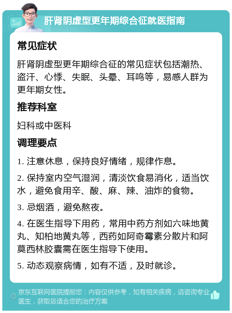 肝肾阴虚型更年期综合征就医指南 常见症状 肝肾阴虚型更年期综合征的常见症状包括潮热、盗汗、心悸、失眠、头晕、耳鸣等，易感人群为更年期女性。 推荐科室 妇科或中医科 调理要点 1. 注意休息，保持良好情绪，规律作息。 2. 保持室内空气湿润，清淡饮食易消化，适当饮水，避免食用辛、酸、麻、辣、油炸的食物。 3. 忌烟酒，避免熬夜。 4. 在医生指导下用药，常用中药方剂如六味地黄丸、知柏地黄丸等，西药如阿奇霉素分散片和阿莫西林胶囊需在医生指导下使用。 5. 动态观察病情，如有不适，及时就诊。