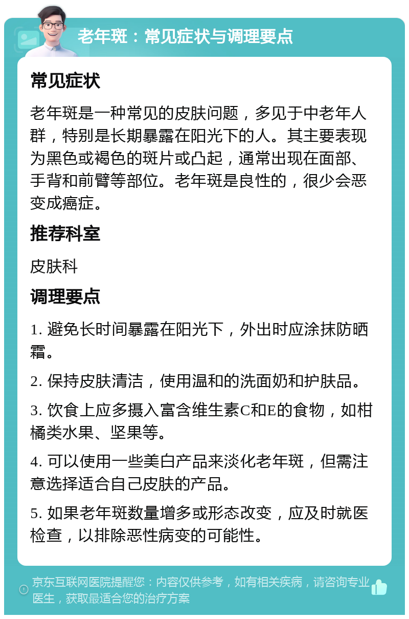 老年斑：常见症状与调理要点 常见症状 老年斑是一种常见的皮肤问题，多见于中老年人群，特别是长期暴露在阳光下的人。其主要表现为黑色或褐色的斑片或凸起，通常出现在面部、手背和前臂等部位。老年斑是良性的，很少会恶变成癌症。 推荐科室 皮肤科 调理要点 1. 避免长时间暴露在阳光下，外出时应涂抹防晒霜。 2. 保持皮肤清洁，使用温和的洗面奶和护肤品。 3. 饮食上应多摄入富含维生素C和E的食物，如柑橘类水果、坚果等。 4. 可以使用一些美白产品来淡化老年斑，但需注意选择适合自己皮肤的产品。 5. 如果老年斑数量增多或形态改变，应及时就医检查，以排除恶性病变的可能性。