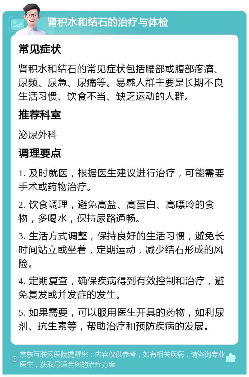 肾积水和结石的治疗与体检 常见症状 肾积水和结石的常见症状包括腰部或腹部疼痛、尿频、尿急、尿痛等。易感人群主要是长期不良生活习惯、饮食不当、缺乏运动的人群。 推荐科室 泌尿外科 调理要点 1. 及时就医，根据医生建议进行治疗，可能需要手术或药物治疗。 2. 饮食调理，避免高盐、高蛋白、高嘌呤的食物，多喝水，保持尿路通畅。 3. 生活方式调整，保持良好的生活习惯，避免长时间站立或坐着，定期运动，减少结石形成的风险。 4. 定期复查，确保疾病得到有效控制和治疗，避免复发或并发症的发生。 5. 如果需要，可以服用医生开具的药物，如利尿剂、抗生素等，帮助治疗和预防疾病的发展。