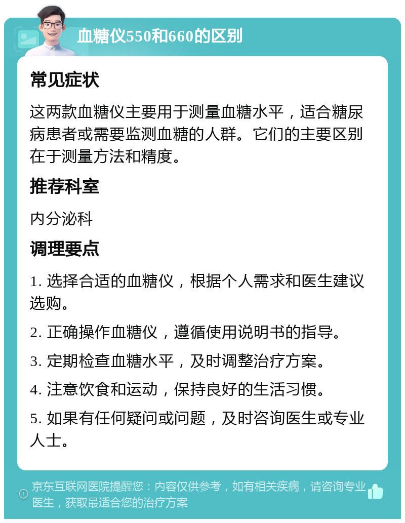 血糖仪550和660的区别 常见症状 这两款血糖仪主要用于测量血糖水平，适合糖尿病患者或需要监测血糖的人群。它们的主要区别在于测量方法和精度。 推荐科室 内分泌科 调理要点 1. 选择合适的血糖仪，根据个人需求和医生建议选购。 2. 正确操作血糖仪，遵循使用说明书的指导。 3. 定期检查血糖水平，及时调整治疗方案。 4. 注意饮食和运动，保持良好的生活习惯。 5. 如果有任何疑问或问题，及时咨询医生或专业人士。