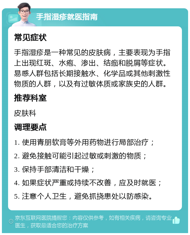 手指湿疹就医指南 常见症状 手指湿疹是一种常见的皮肤病，主要表现为手指上出现红斑、水疱、渗出、结痂和脱屑等症状。易感人群包括长期接触水、化学品或其他刺激性物质的人群，以及有过敏体质或家族史的人群。 推荐科室 皮肤科 调理要点 1. 使用青朋软膏等外用药物进行局部治疗； 2. 避免接触可能引起过敏或刺激的物质； 3. 保持手部清洁和干燥； 4. 如果症状严重或持续不改善，应及时就医； 5. 注意个人卫生，避免抓挠患处以防感染。