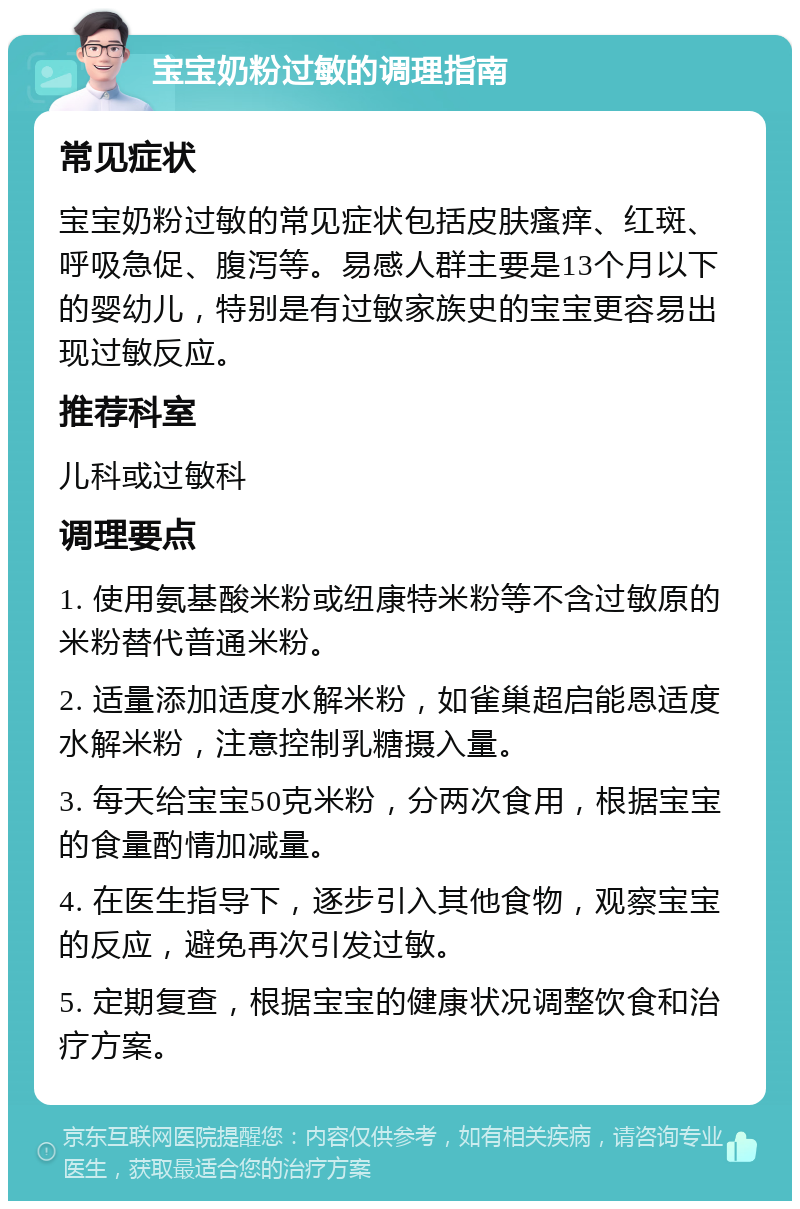 宝宝奶粉过敏的调理指南 常见症状 宝宝奶粉过敏的常见症状包括皮肤瘙痒、红斑、呼吸急促、腹泻等。易感人群主要是13个月以下的婴幼儿，特别是有过敏家族史的宝宝更容易出现过敏反应。 推荐科室 儿科或过敏科 调理要点 1. 使用氨基酸米粉或纽康特米粉等不含过敏原的米粉替代普通米粉。 2. 适量添加适度水解米粉，如雀巢超启能恩适度水解米粉，注意控制乳糖摄入量。 3. 每天给宝宝50克米粉，分两次食用，根据宝宝的食量酌情加减量。 4. 在医生指导下，逐步引入其他食物，观察宝宝的反应，避免再次引发过敏。 5. 定期复查，根据宝宝的健康状况调整饮食和治疗方案。