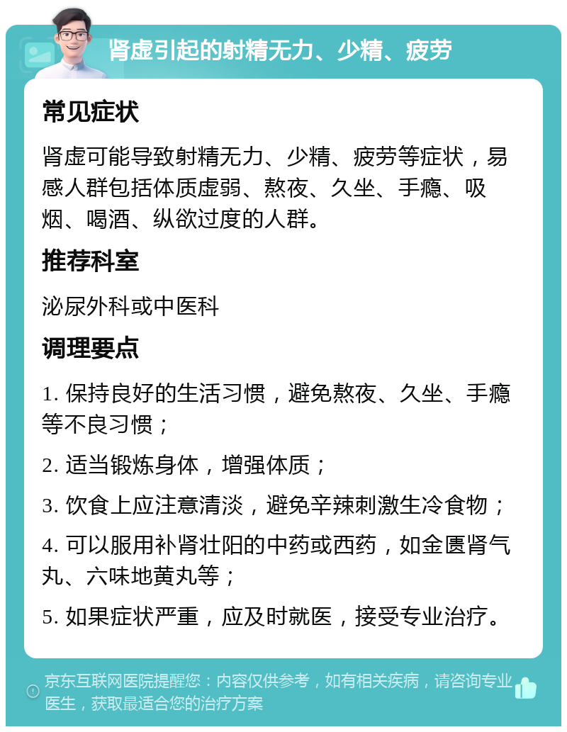 肾虚引起的射精无力、少精、疲劳 常见症状 肾虚可能导致射精无力、少精、疲劳等症状，易感人群包括体质虚弱、熬夜、久坐、手瘾、吸烟、喝酒、纵欲过度的人群。 推荐科室 泌尿外科或中医科 调理要点 1. 保持良好的生活习惯，避免熬夜、久坐、手瘾等不良习惯； 2. 适当锻炼身体，增强体质； 3. 饮食上应注意清淡，避免辛辣刺激生冷食物； 4. 可以服用补肾壮阳的中药或西药，如金匮肾气丸、六味地黄丸等； 5. 如果症状严重，应及时就医，接受专业治疗。