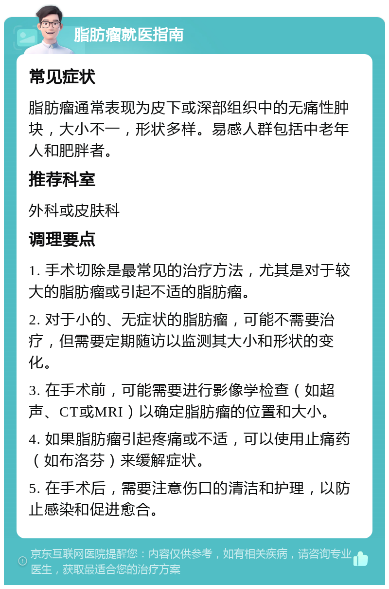 脂肪瘤就医指南 常见症状 脂肪瘤通常表现为皮下或深部组织中的无痛性肿块，大小不一，形状多样。易感人群包括中老年人和肥胖者。 推荐科室 外科或皮肤科 调理要点 1. 手术切除是最常见的治疗方法，尤其是对于较大的脂肪瘤或引起不适的脂肪瘤。 2. 对于小的、无症状的脂肪瘤，可能不需要治疗，但需要定期随访以监测其大小和形状的变化。 3. 在手术前，可能需要进行影像学检查（如超声、CT或MRI）以确定脂肪瘤的位置和大小。 4. 如果脂肪瘤引起疼痛或不适，可以使用止痛药（如布洛芬）来缓解症状。 5. 在手术后，需要注意伤口的清洁和护理，以防止感染和促进愈合。