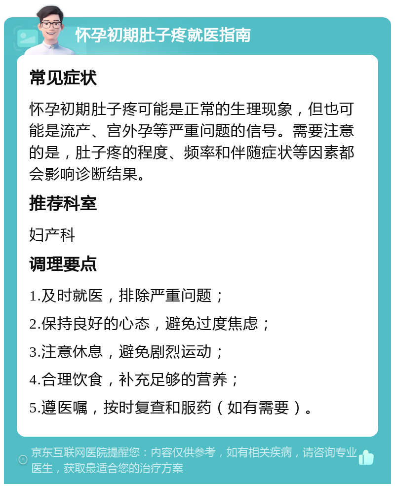 怀孕初期肚子疼就医指南 常见症状 怀孕初期肚子疼可能是正常的生理现象，但也可能是流产、宫外孕等严重问题的信号。需要注意的是，肚子疼的程度、频率和伴随症状等因素都会影响诊断结果。 推荐科室 妇产科 调理要点 1.及时就医，排除严重问题； 2.保持良好的心态，避免过度焦虑； 3.注意休息，避免剧烈运动； 4.合理饮食，补充足够的营养； 5.遵医嘱，按时复查和服药（如有需要）。