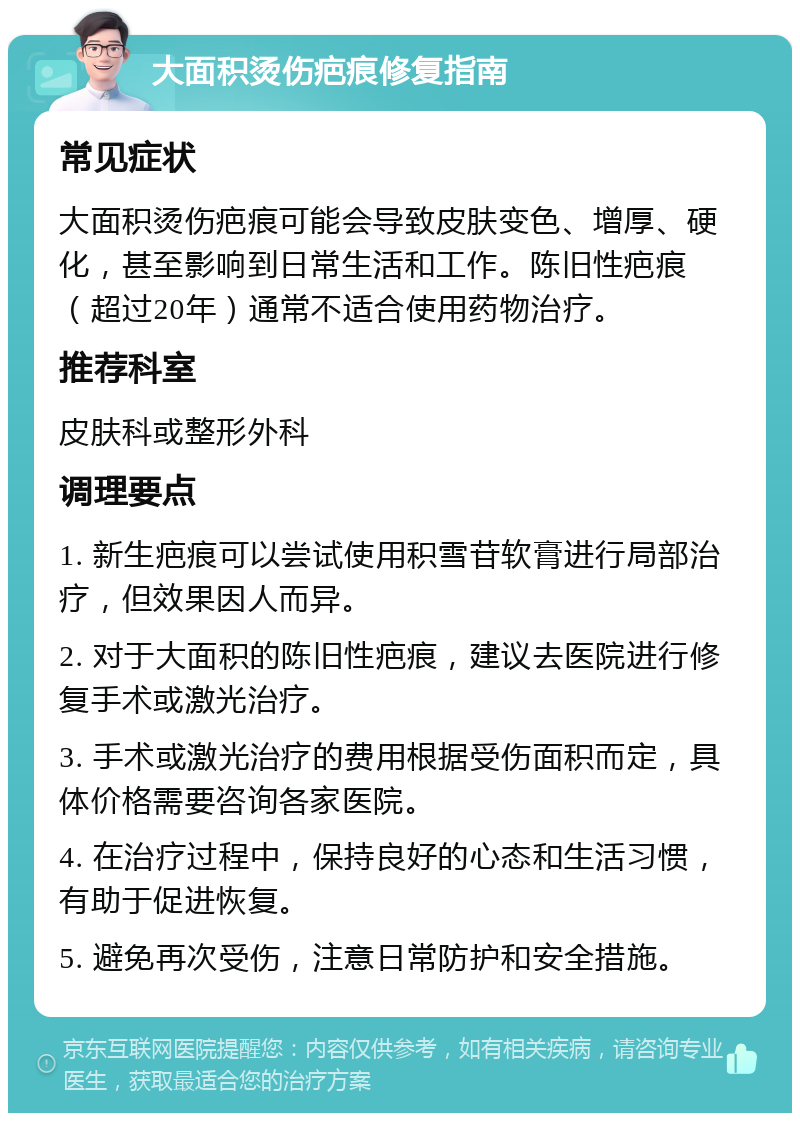 大面积烫伤疤痕修复指南 常见症状 大面积烫伤疤痕可能会导致皮肤变色、增厚、硬化，甚至影响到日常生活和工作。陈旧性疤痕（超过20年）通常不适合使用药物治疗。 推荐科室 皮肤科或整形外科 调理要点 1. 新生疤痕可以尝试使用积雪苷软膏进行局部治疗，但效果因人而异。 2. 对于大面积的陈旧性疤痕，建议去医院进行修复手术或激光治疗。 3. 手术或激光治疗的费用根据受伤面积而定，具体价格需要咨询各家医院。 4. 在治疗过程中，保持良好的心态和生活习惯，有助于促进恢复。 5. 避免再次受伤，注意日常防护和安全措施。