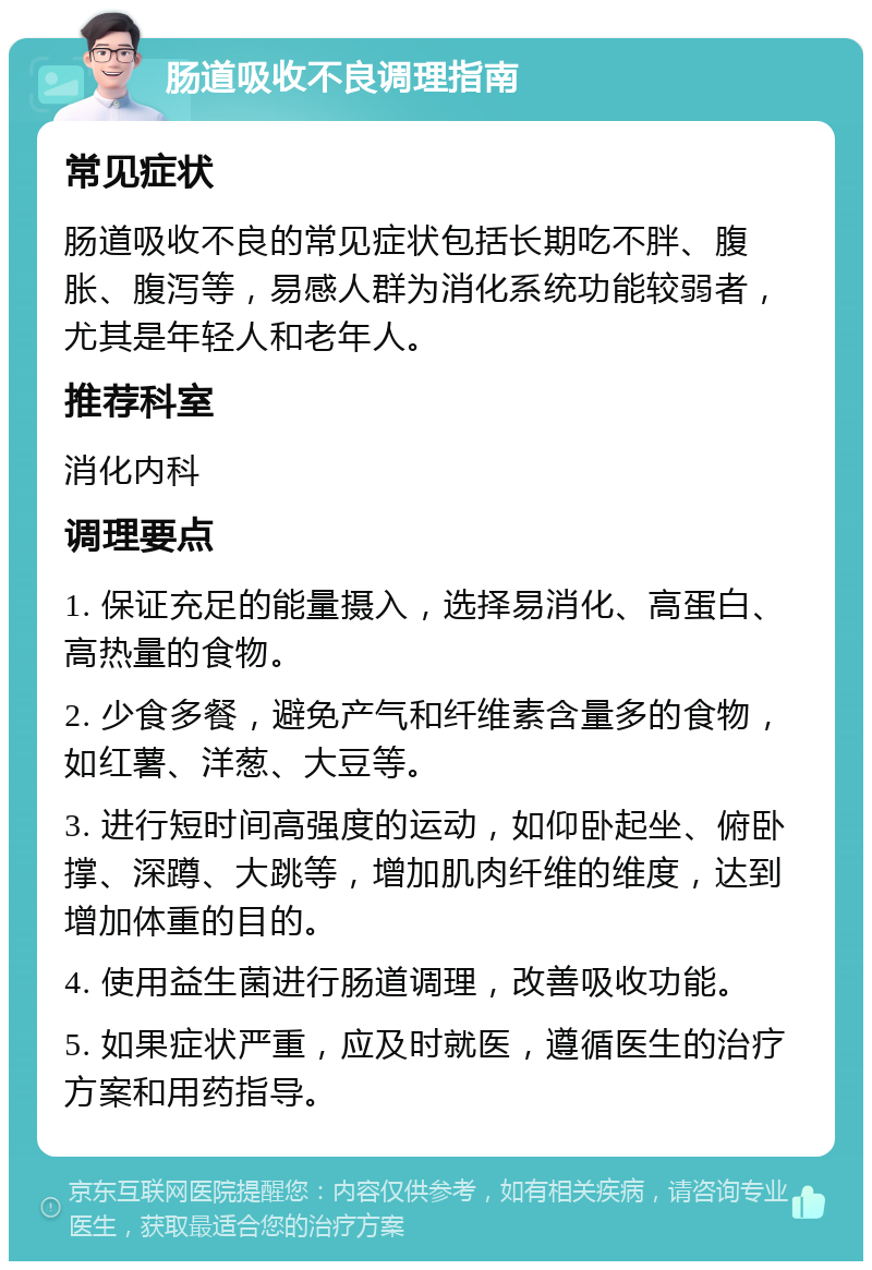 肠道吸收不良调理指南 常见症状 肠道吸收不良的常见症状包括长期吃不胖、腹胀、腹泻等，易感人群为消化系统功能较弱者，尤其是年轻人和老年人。 推荐科室 消化内科 调理要点 1. 保证充足的能量摄入，选择易消化、高蛋白、高热量的食物。 2. 少食多餐，避免产气和纤维素含量多的食物，如红薯、洋葱、大豆等。 3. 进行短时间高强度的运动，如仰卧起坐、俯卧撑、深蹲、大跳等，增加肌肉纤维的维度，达到增加体重的目的。 4. 使用益生菌进行肠道调理，改善吸收功能。 5. 如果症状严重，应及时就医，遵循医生的治疗方案和用药指导。