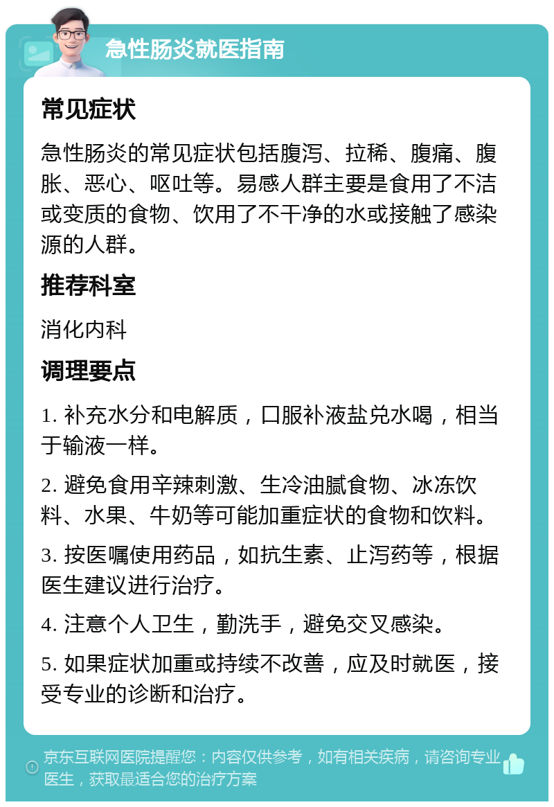 急性肠炎就医指南 常见症状 急性肠炎的常见症状包括腹泻、拉稀、腹痛、腹胀、恶心、呕吐等。易感人群主要是食用了不洁或变质的食物、饮用了不干净的水或接触了感染源的人群。 推荐科室 消化内科 调理要点 1. 补充水分和电解质，口服补液盐兑水喝，相当于输液一样。 2. 避免食用辛辣刺激、生冷油腻食物、冰冻饮料、水果、牛奶等可能加重症状的食物和饮料。 3. 按医嘱使用药品，如抗生素、止泻药等，根据医生建议进行治疗。 4. 注意个人卫生，勤洗手，避免交叉感染。 5. 如果症状加重或持续不改善，应及时就医，接受专业的诊断和治疗。