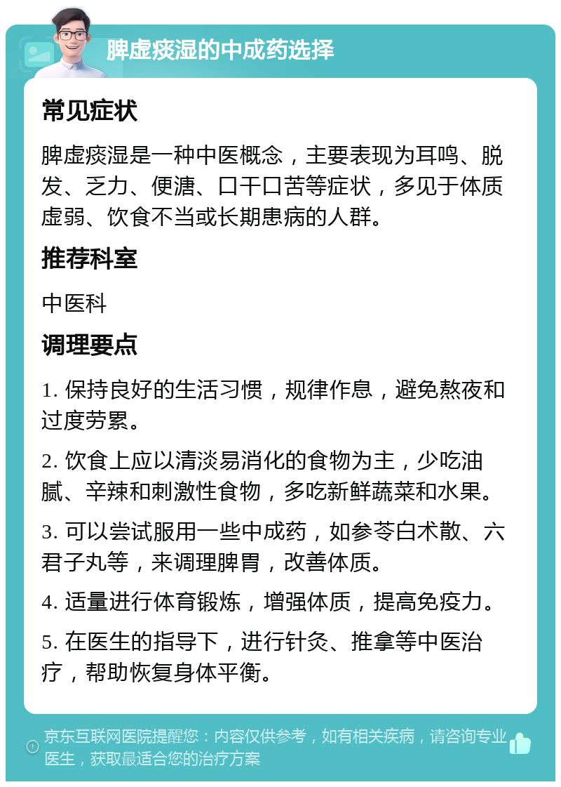 脾虚痰湿的中成药选择 常见症状 脾虚痰湿是一种中医概念，主要表现为耳鸣、脱发、乏力、便溏、口干口苦等症状，多见于体质虚弱、饮食不当或长期患病的人群。 推荐科室 中医科 调理要点 1. 保持良好的生活习惯，规律作息，避免熬夜和过度劳累。 2. 饮食上应以清淡易消化的食物为主，少吃油腻、辛辣和刺激性食物，多吃新鲜蔬菜和水果。 3. 可以尝试服用一些中成药，如参苓白术散、六君子丸等，来调理脾胃，改善体质。 4. 适量进行体育锻炼，增强体质，提高免疫力。 5. 在医生的指导下，进行针灸、推拿等中医治疗，帮助恢复身体平衡。