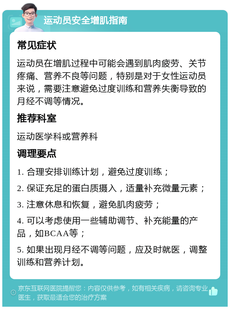 运动员安全增肌指南 常见症状 运动员在增肌过程中可能会遇到肌肉疲劳、关节疼痛、营养不良等问题，特别是对于女性运动员来说，需要注意避免过度训练和营养失衡导致的月经不调等情况。 推荐科室 运动医学科或营养科 调理要点 1. 合理安排训练计划，避免过度训练； 2. 保证充足的蛋白质摄入，适量补充微量元素； 3. 注意休息和恢复，避免肌肉疲劳； 4. 可以考虑使用一些辅助调节、补充能量的产品，如BCAA等； 5. 如果出现月经不调等问题，应及时就医，调整训练和营养计划。