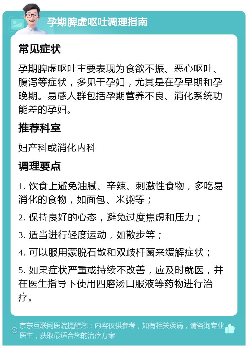 孕期脾虚呕吐调理指南 常见症状 孕期脾虚呕吐主要表现为食欲不振、恶心呕吐、腹泻等症状，多见于孕妇，尤其是在孕早期和孕晚期。易感人群包括孕期营养不良、消化系统功能差的孕妇。 推荐科室 妇产科或消化内科 调理要点 1. 饮食上避免油腻、辛辣、刺激性食物，多吃易消化的食物，如面包、米粥等； 2. 保持良好的心态，避免过度焦虑和压力； 3. 适当进行轻度运动，如散步等； 4. 可以服用蒙脱石散和双歧杆菌来缓解症状； 5. 如果症状严重或持续不改善，应及时就医，并在医生指导下使用四磨汤口服液等药物进行治疗。