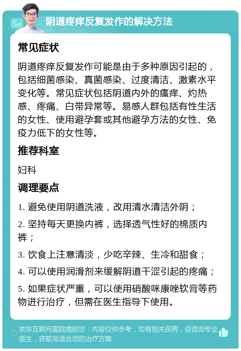 阴道疼痒反复发作的解决方法 常见症状 阴道疼痒反复发作可能是由于多种原因引起的，包括细菌感染、真菌感染、过度清洁、激素水平变化等。常见症状包括阴道内外的瘙痒、灼热感、疼痛、白带异常等。易感人群包括有性生活的女性、使用避孕套或其他避孕方法的女性、免疫力低下的女性等。 推荐科室 妇科 调理要点 1. 避免使用阴道洗液，改用清水清洁外阴； 2. 坚持每天更换内裤，选择透气性好的棉质内裤； 3. 饮食上注意清淡，少吃辛辣、生冷和甜食； 4. 可以使用润滑剂来缓解阴道干涩引起的疼痛； 5. 如果症状严重，可以使用硝酸咪康唑软膏等药物进行治疗，但需在医生指导下使用。