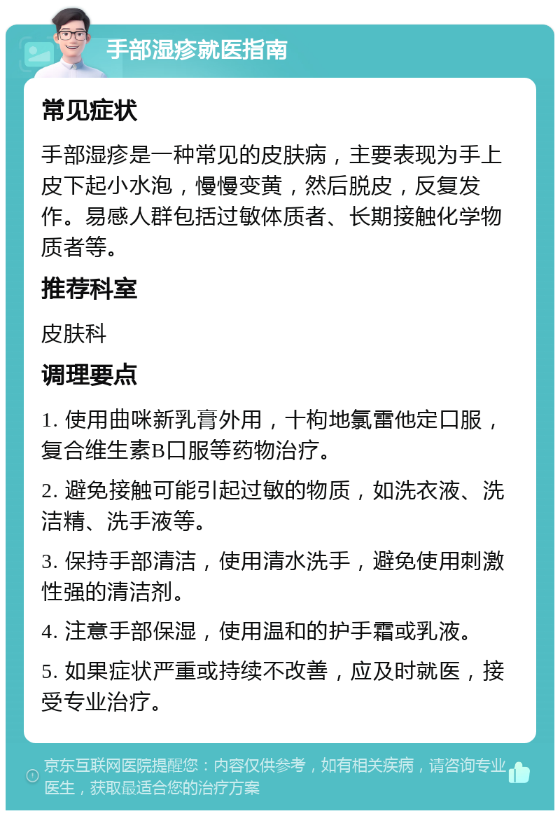 手部湿疹就医指南 常见症状 手部湿疹是一种常见的皮肤病，主要表现为手上皮下起小水泡，慢慢变黄，然后脱皮，反复发作。易感人群包括过敏体质者、长期接触化学物质者等。 推荐科室 皮肤科 调理要点 1. 使用曲咪新乳膏外用，十枸地氯雷他定口服，复合维生素B口服等药物治疗。 2. 避免接触可能引起过敏的物质，如洗衣液、洗洁精、洗手液等。 3. 保持手部清洁，使用清水洗手，避免使用刺激性强的清洁剂。 4. 注意手部保湿，使用温和的护手霜或乳液。 5. 如果症状严重或持续不改善，应及时就医，接受专业治疗。