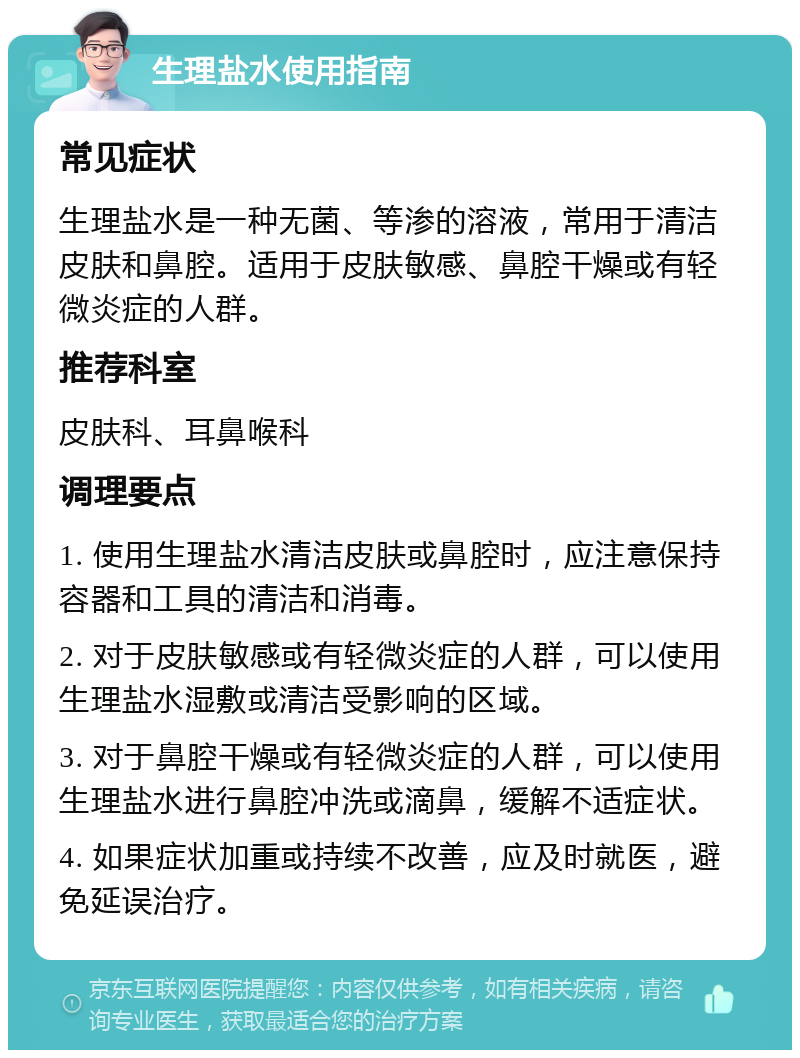 生理盐水使用指南 常见症状 生理盐水是一种无菌、等渗的溶液，常用于清洁皮肤和鼻腔。适用于皮肤敏感、鼻腔干燥或有轻微炎症的人群。 推荐科室 皮肤科、耳鼻喉科 调理要点 1. 使用生理盐水清洁皮肤或鼻腔时，应注意保持容器和工具的清洁和消毒。 2. 对于皮肤敏感或有轻微炎症的人群，可以使用生理盐水湿敷或清洁受影响的区域。 3. 对于鼻腔干燥或有轻微炎症的人群，可以使用生理盐水进行鼻腔冲洗或滴鼻，缓解不适症状。 4. 如果症状加重或持续不改善，应及时就医，避免延误治疗。