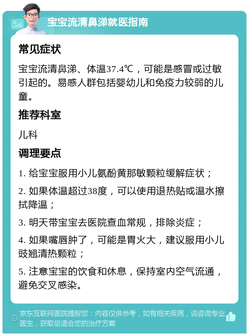 宝宝流清鼻涕就医指南 常见症状 宝宝流清鼻涕、体温37.4℃，可能是感冒或过敏引起的。易感人群包括婴幼儿和免疫力较弱的儿童。 推荐科室 儿科 调理要点 1. 给宝宝服用小儿氨酚黄那敏颗粒缓解症状； 2. 如果体温超过38度，可以使用退热贴或温水擦拭降温； 3. 明天带宝宝去医院查血常规，排除炎症； 4. 如果嘴唇肿了，可能是胃火大，建议服用小儿豉翘清热颗粒； 5. 注意宝宝的饮食和休息，保持室内空气流通，避免交叉感染。