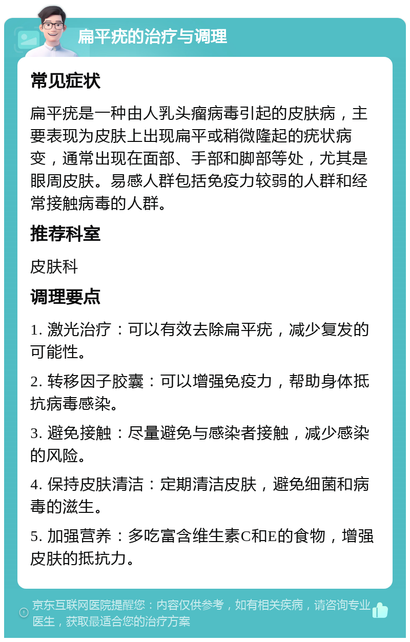 扁平疣的治疗与调理 常见症状 扁平疣是一种由人乳头瘤病毒引起的皮肤病，主要表现为皮肤上出现扁平或稍微隆起的疣状病变，通常出现在面部、手部和脚部等处，尤其是眼周皮肤。易感人群包括免疫力较弱的人群和经常接触病毒的人群。 推荐科室 皮肤科 调理要点 1. 激光治疗：可以有效去除扁平疣，减少复发的可能性。 2. 转移因子胶囊：可以增强免疫力，帮助身体抵抗病毒感染。 3. 避免接触：尽量避免与感染者接触，减少感染的风险。 4. 保持皮肤清洁：定期清洁皮肤，避免细菌和病毒的滋生。 5. 加强营养：多吃富含维生素C和E的食物，增强皮肤的抵抗力。