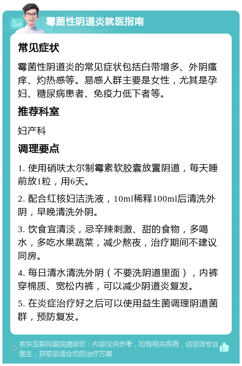 霉菌性阴道炎就医指南 常见症状 霉菌性阴道炎的常见症状包括白带增多、外阴瘙痒、灼热感等。易感人群主要是女性，尤其是孕妇、糖尿病患者、免疫力低下者等。 推荐科室 妇产科 调理要点 1. 使用硝呋太尔制霉素软胶囊放置阴道，每天睡前放1粒，用6天。 2. 配合红核妇洁洗液，10ml稀释100ml后清洗外阴，早晚清洗外阴。 3. 饮食宜清淡，忌辛辣刺激、甜的食物，多喝水，多吃水果蔬菜，减少熬夜，治疗期间不建议同房。 4. 每日清水清洗外阴（不要洗阴道里面），内裤穿棉质、宽松内裤，可以减少阴道炎复发。 5. 在炎症治疗好之后可以使用益生菌调理阴道菌群，预防复发。