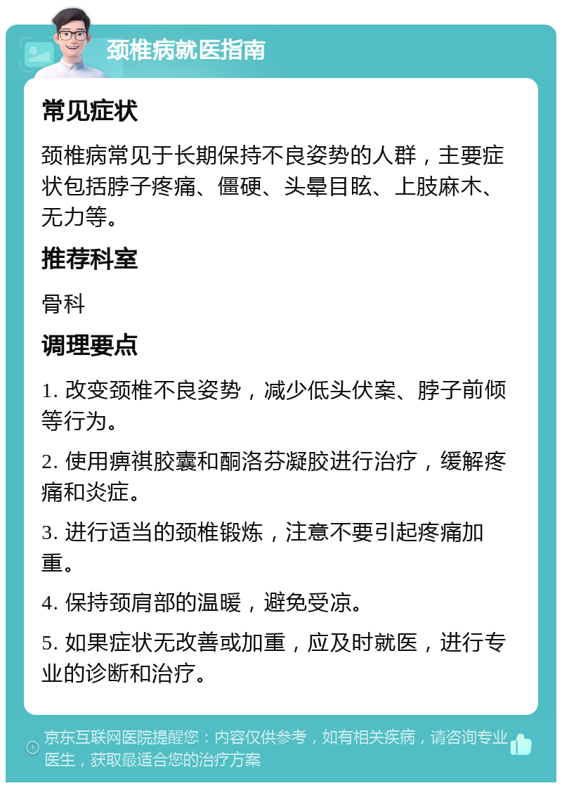 颈椎病就医指南 常见症状 颈椎病常见于长期保持不良姿势的人群，主要症状包括脖子疼痛、僵硬、头晕目眩、上肢麻木、无力等。 推荐科室 骨科 调理要点 1. 改变颈椎不良姿势，减少低头伏案、脖子前倾等行为。 2. 使用痹祺胶囊和酮洛芬凝胶进行治疗，缓解疼痛和炎症。 3. 进行适当的颈椎锻炼，注意不要引起疼痛加重。 4. 保持颈肩部的温暖，避免受凉。 5. 如果症状无改善或加重，应及时就医，进行专业的诊断和治疗。