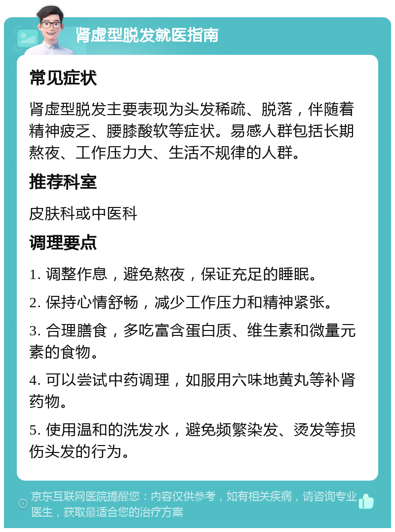 肾虚型脱发就医指南 常见症状 肾虚型脱发主要表现为头发稀疏、脱落，伴随着精神疲乏、腰膝酸软等症状。易感人群包括长期熬夜、工作压力大、生活不规律的人群。 推荐科室 皮肤科或中医科 调理要点 1. 调整作息，避免熬夜，保证充足的睡眠。 2. 保持心情舒畅，减少工作压力和精神紧张。 3. 合理膳食，多吃富含蛋白质、维生素和微量元素的食物。 4. 可以尝试中药调理，如服用六味地黄丸等补肾药物。 5. 使用温和的洗发水，避免频繁染发、烫发等损伤头发的行为。