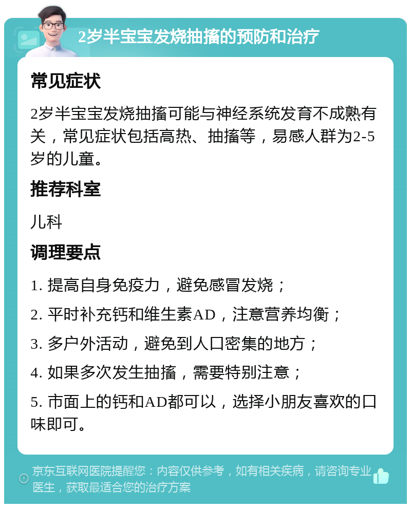 2岁半宝宝发烧抽搐的预防和治疗 常见症状 2岁半宝宝发烧抽搐可能与神经系统发育不成熟有关，常见症状包括高热、抽搐等，易感人群为2-5岁的儿童。 推荐科室 儿科 调理要点 1. 提高自身免疫力，避免感冒发烧； 2. 平时补充钙和维生素AD，注意营养均衡； 3. 多户外活动，避免到人口密集的地方； 4. 如果多次发生抽搐，需要特别注意； 5. 市面上的钙和AD都可以，选择小朋友喜欢的口味即可。