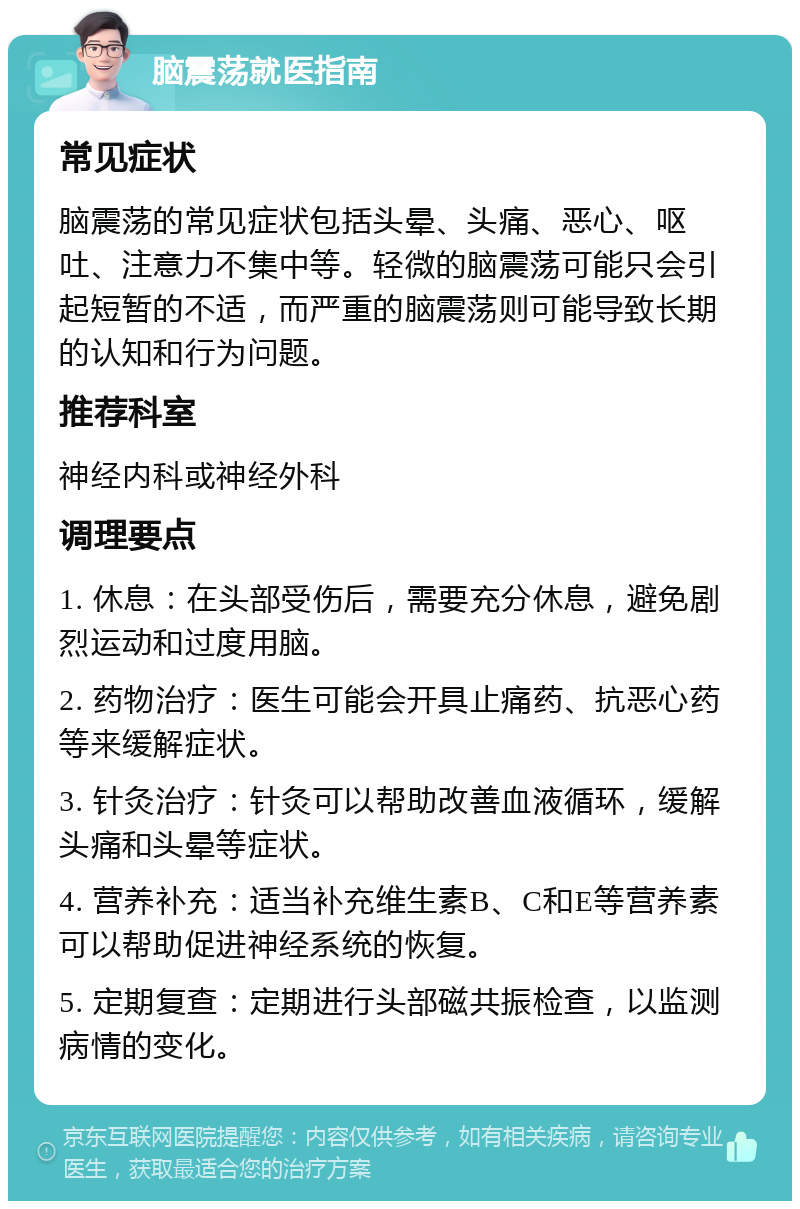 脑震荡就医指南 常见症状 脑震荡的常见症状包括头晕、头痛、恶心、呕吐、注意力不集中等。轻微的脑震荡可能只会引起短暂的不适，而严重的脑震荡则可能导致长期的认知和行为问题。 推荐科室 神经内科或神经外科 调理要点 1. 休息：在头部受伤后，需要充分休息，避免剧烈运动和过度用脑。 2. 药物治疗：医生可能会开具止痛药、抗恶心药等来缓解症状。 3. 针灸治疗：针灸可以帮助改善血液循环，缓解头痛和头晕等症状。 4. 营养补充：适当补充维生素B、C和E等营养素可以帮助促进神经系统的恢复。 5. 定期复查：定期进行头部磁共振检查，以监测病情的变化。