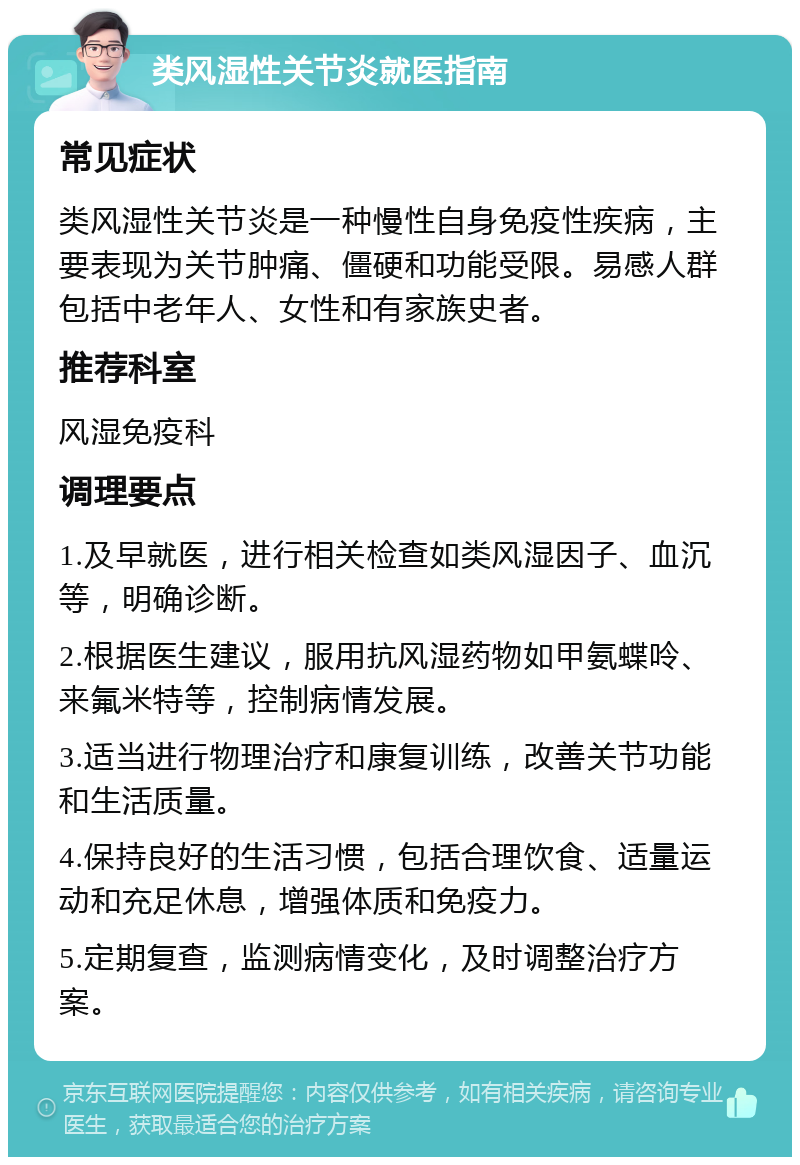 类风湿性关节炎就医指南 常见症状 类风湿性关节炎是一种慢性自身免疫性疾病，主要表现为关节肿痛、僵硬和功能受限。易感人群包括中老年人、女性和有家族史者。 推荐科室 风湿免疫科 调理要点 1.及早就医，进行相关检查如类风湿因子、血沉等，明确诊断。 2.根据医生建议，服用抗风湿药物如甲氨蝶呤、来氟米特等，控制病情发展。 3.适当进行物理治疗和康复训练，改善关节功能和生活质量。 4.保持良好的生活习惯，包括合理饮食、适量运动和充足休息，增强体质和免疫力。 5.定期复查，监测病情变化，及时调整治疗方案。