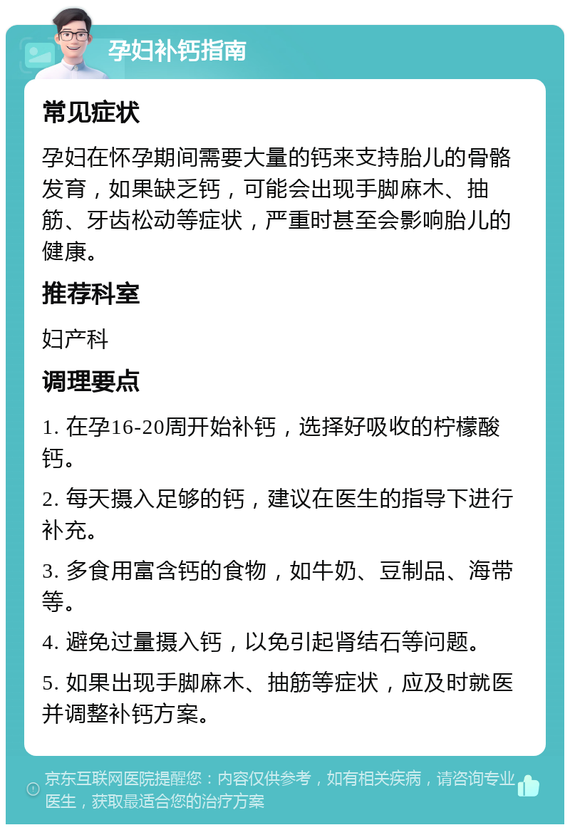 孕妇补钙指南 常见症状 孕妇在怀孕期间需要大量的钙来支持胎儿的骨骼发育，如果缺乏钙，可能会出现手脚麻木、抽筋、牙齿松动等症状，严重时甚至会影响胎儿的健康。 推荐科室 妇产科 调理要点 1. 在孕16-20周开始补钙，选择好吸收的柠檬酸钙。 2. 每天摄入足够的钙，建议在医生的指导下进行补充。 3. 多食用富含钙的食物，如牛奶、豆制品、海带等。 4. 避免过量摄入钙，以免引起肾结石等问题。 5. 如果出现手脚麻木、抽筋等症状，应及时就医并调整补钙方案。