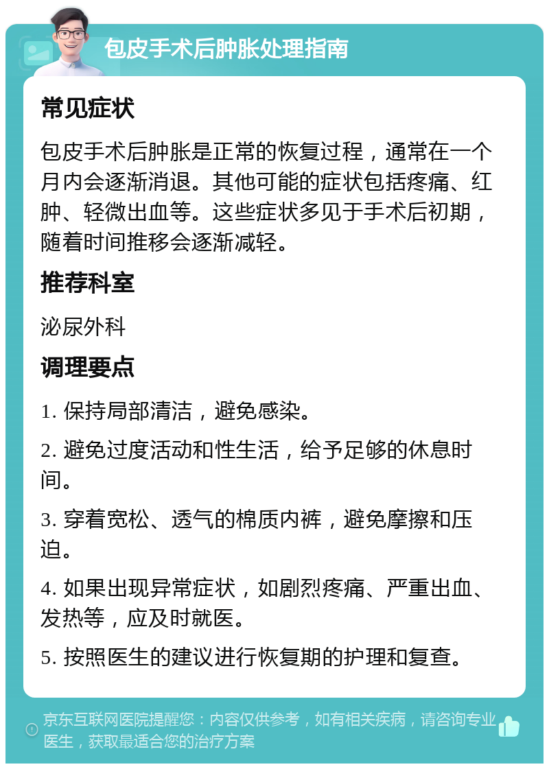 包皮手术后肿胀处理指南 常见症状 包皮手术后肿胀是正常的恢复过程，通常在一个月内会逐渐消退。其他可能的症状包括疼痛、红肿、轻微出血等。这些症状多见于手术后初期，随着时间推移会逐渐减轻。 推荐科室 泌尿外科 调理要点 1. 保持局部清洁，避免感染。 2. 避免过度活动和性生活，给予足够的休息时间。 3. 穿着宽松、透气的棉质内裤，避免摩擦和压迫。 4. 如果出现异常症状，如剧烈疼痛、严重出血、发热等，应及时就医。 5. 按照医生的建议进行恢复期的护理和复查。