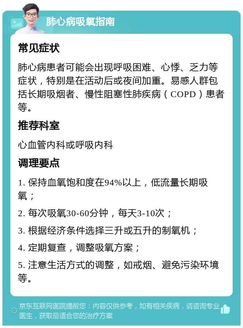 肺心病吸氧指南 常见症状 肺心病患者可能会出现呼吸困难、心悸、乏力等症状，特别是在活动后或夜间加重。易感人群包括长期吸烟者、慢性阻塞性肺疾病（COPD）患者等。 推荐科室 心血管内科或呼吸内科 调理要点 1. 保持血氧饱和度在94%以上，低流量长期吸氧； 2. 每次吸氧30-60分钟，每天3-10次； 3. 根据经济条件选择三升或五升的制氧机； 4. 定期复查，调整吸氧方案； 5. 注意生活方式的调整，如戒烟、避免污染环境等。