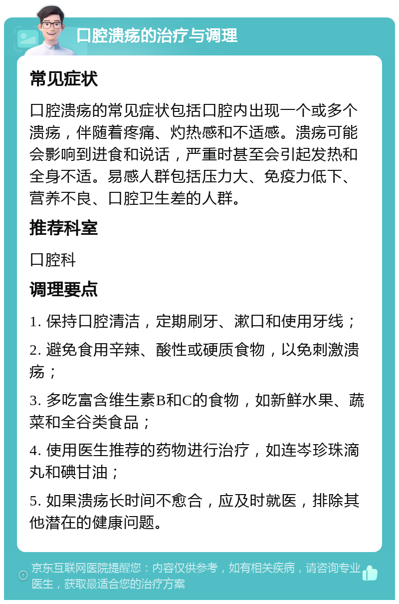 口腔溃疡的治疗与调理 常见症状 口腔溃疡的常见症状包括口腔内出现一个或多个溃疡，伴随着疼痛、灼热感和不适感。溃疡可能会影响到进食和说话，严重时甚至会引起发热和全身不适。易感人群包括压力大、免疫力低下、营养不良、口腔卫生差的人群。 推荐科室 口腔科 调理要点 1. 保持口腔清洁，定期刷牙、漱口和使用牙线； 2. 避免食用辛辣、酸性或硬质食物，以免刺激溃疡； 3. 多吃富含维生素B和C的食物，如新鲜水果、蔬菜和全谷类食品； 4. 使用医生推荐的药物进行治疗，如连岑珍珠滴丸和碘甘油； 5. 如果溃疡长时间不愈合，应及时就医，排除其他潜在的健康问题。