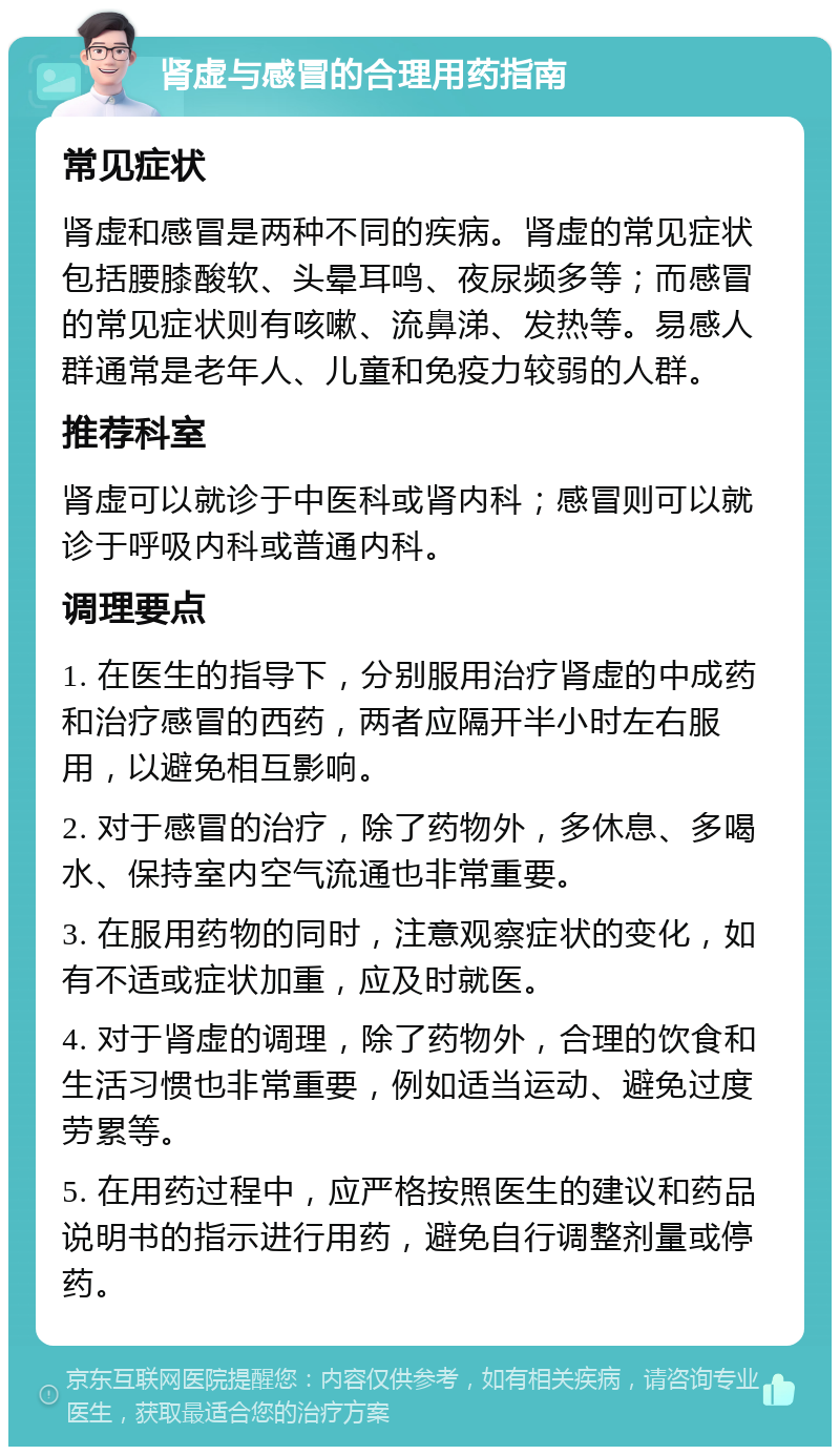 肾虚与感冒的合理用药指南 常见症状 肾虚和感冒是两种不同的疾病。肾虚的常见症状包括腰膝酸软、头晕耳鸣、夜尿频多等；而感冒的常见症状则有咳嗽、流鼻涕、发热等。易感人群通常是老年人、儿童和免疫力较弱的人群。 推荐科室 肾虚可以就诊于中医科或肾内科；感冒则可以就诊于呼吸内科或普通内科。 调理要点 1. 在医生的指导下，分别服用治疗肾虚的中成药和治疗感冒的西药，两者应隔开半小时左右服用，以避免相互影响。 2. 对于感冒的治疗，除了药物外，多休息、多喝水、保持室内空气流通也非常重要。 3. 在服用药物的同时，注意观察症状的变化，如有不适或症状加重，应及时就医。 4. 对于肾虚的调理，除了药物外，合理的饮食和生活习惯也非常重要，例如适当运动、避免过度劳累等。 5. 在用药过程中，应严格按照医生的建议和药品说明书的指示进行用药，避免自行调整剂量或停药。