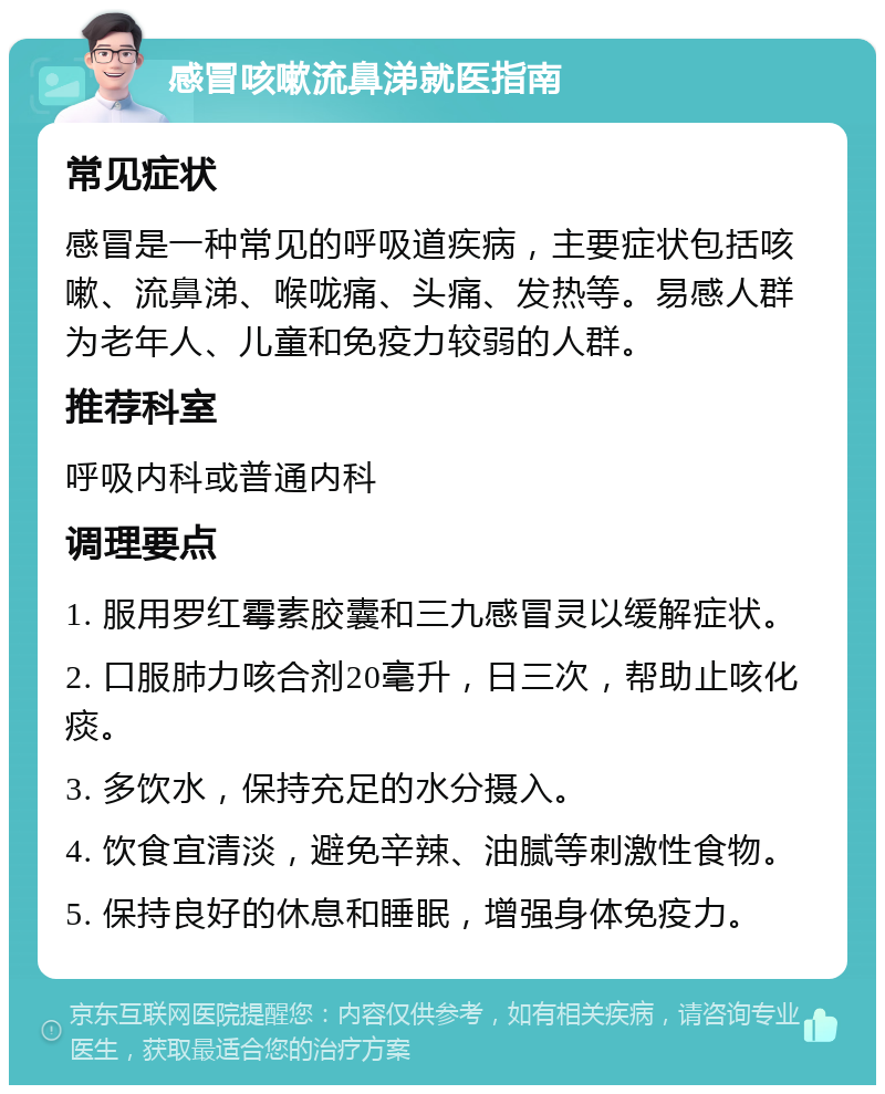 感冒咳嗽流鼻涕就医指南 常见症状 感冒是一种常见的呼吸道疾病，主要症状包括咳嗽、流鼻涕、喉咙痛、头痛、发热等。易感人群为老年人、儿童和免疫力较弱的人群。 推荐科室 呼吸内科或普通内科 调理要点 1. 服用罗红霉素胶囊和三九感冒灵以缓解症状。 2. 口服肺力咳合剂20毫升，日三次，帮助止咳化痰。 3. 多饮水，保持充足的水分摄入。 4. 饮食宜清淡，避免辛辣、油腻等刺激性食物。 5. 保持良好的休息和睡眠，增强身体免疫力。