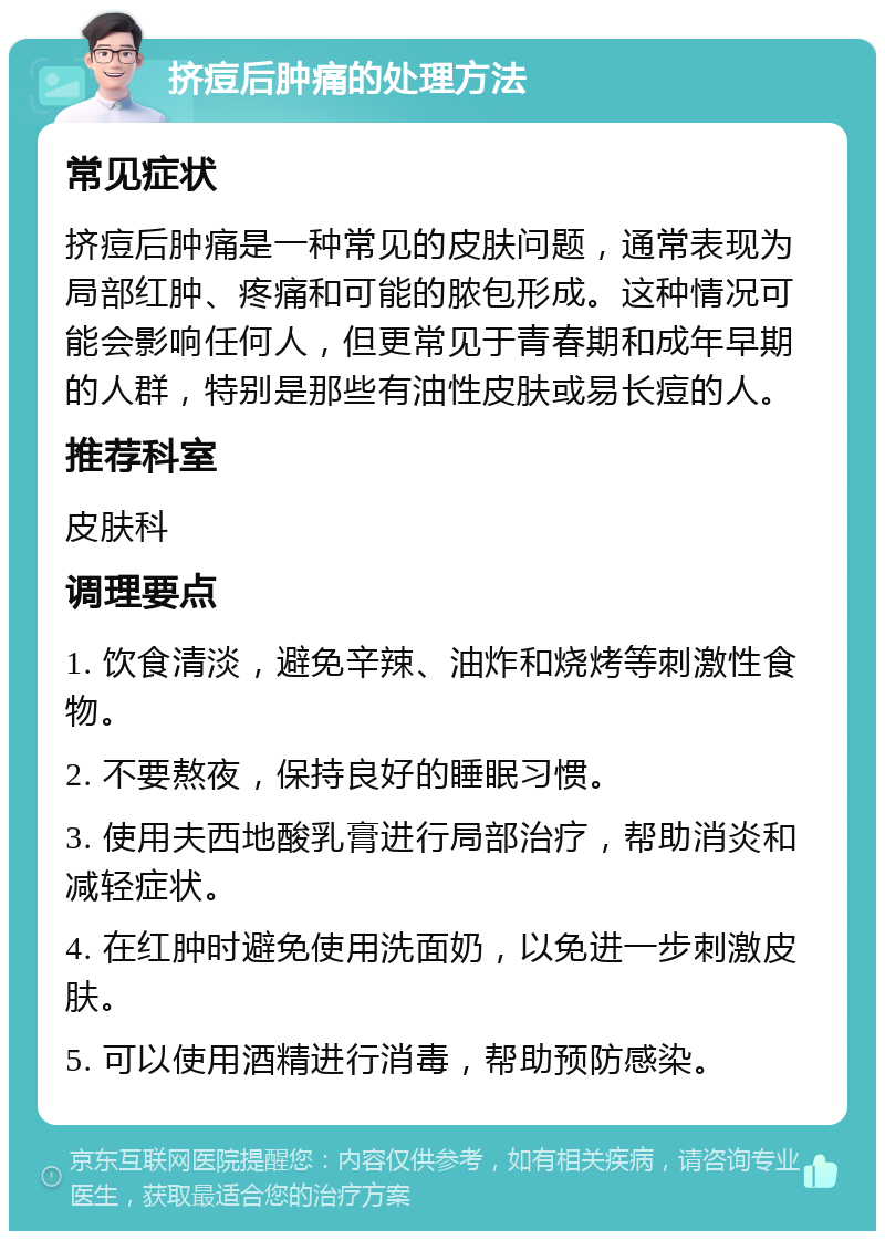 挤痘后肿痛的处理方法 常见症状 挤痘后肿痛是一种常见的皮肤问题，通常表现为局部红肿、疼痛和可能的脓包形成。这种情况可能会影响任何人，但更常见于青春期和成年早期的人群，特别是那些有油性皮肤或易长痘的人。 推荐科室 皮肤科 调理要点 1. 饮食清淡，避免辛辣、油炸和烧烤等刺激性食物。 2. 不要熬夜，保持良好的睡眠习惯。 3. 使用夫西地酸乳膏进行局部治疗，帮助消炎和减轻症状。 4. 在红肿时避免使用洗面奶，以免进一步刺激皮肤。 5. 可以使用酒精进行消毒，帮助预防感染。