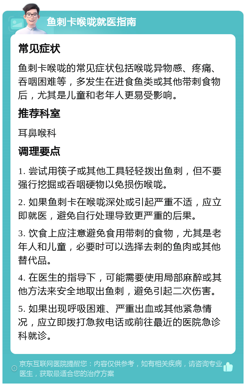 鱼刺卡喉咙就医指南 常见症状 鱼刺卡喉咙的常见症状包括喉咙异物感、疼痛、吞咽困难等，多发生在进食鱼类或其他带刺食物后，尤其是儿童和老年人更易受影响。 推荐科室 耳鼻喉科 调理要点 1. 尝试用筷子或其他工具轻轻拨出鱼刺，但不要强行挖掘或吞咽硬物以免损伤喉咙。 2. 如果鱼刺卡在喉咙深处或引起严重不适，应立即就医，避免自行处理导致更严重的后果。 3. 饮食上应注意避免食用带刺的食物，尤其是老年人和儿童，必要时可以选择去刺的鱼肉或其他替代品。 4. 在医生的指导下，可能需要使用局部麻醉或其他方法来安全地取出鱼刺，避免引起二次伤害。 5. 如果出现呼吸困难、严重出血或其他紧急情况，应立即拨打急救电话或前往最近的医院急诊科就诊。