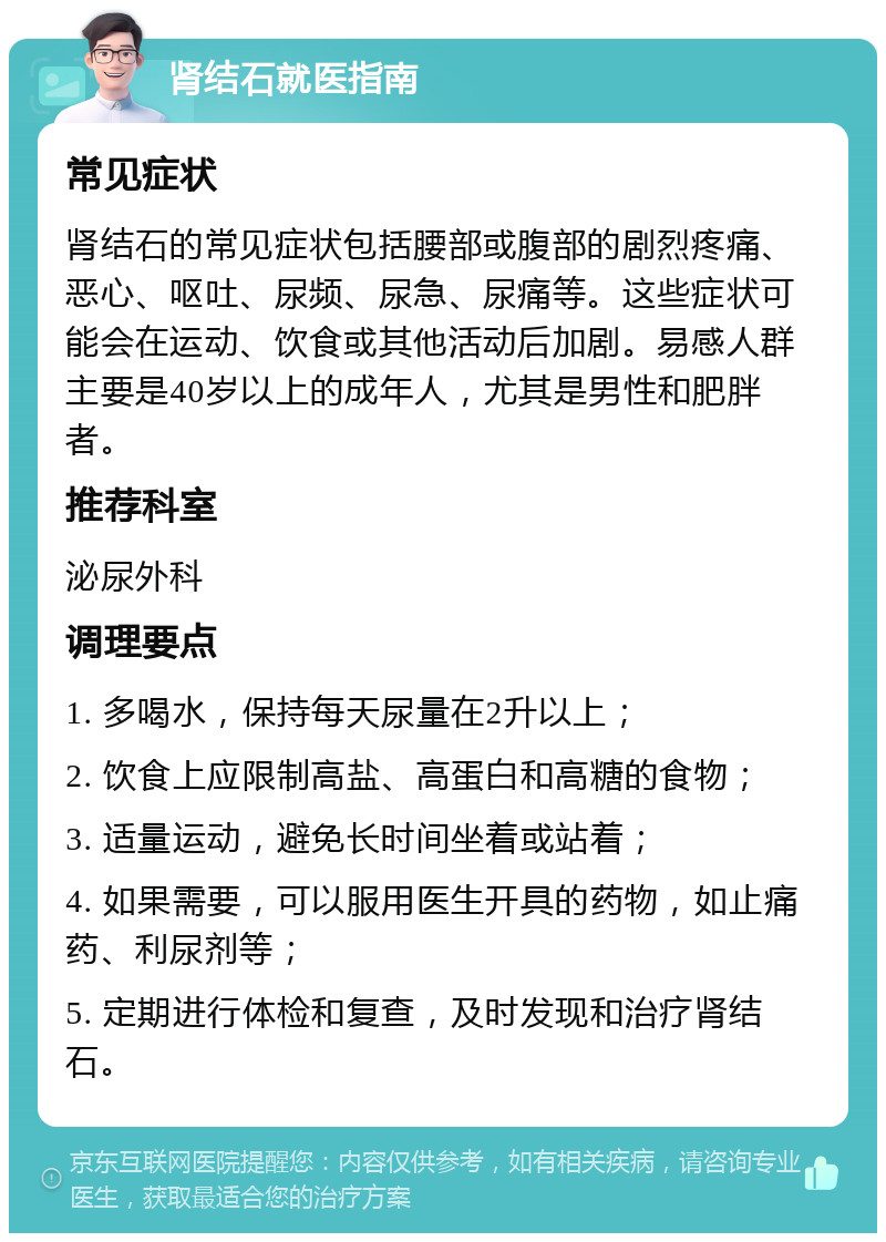 肾结石就医指南 常见症状 肾结石的常见症状包括腰部或腹部的剧烈疼痛、恶心、呕吐、尿频、尿急、尿痛等。这些症状可能会在运动、饮食或其他活动后加剧。易感人群主要是40岁以上的成年人，尤其是男性和肥胖者。 推荐科室 泌尿外科 调理要点 1. 多喝水，保持每天尿量在2升以上； 2. 饮食上应限制高盐、高蛋白和高糖的食物； 3. 适量运动，避免长时间坐着或站着； 4. 如果需要，可以服用医生开具的药物，如止痛药、利尿剂等； 5. 定期进行体检和复查，及时发现和治疗肾结石。