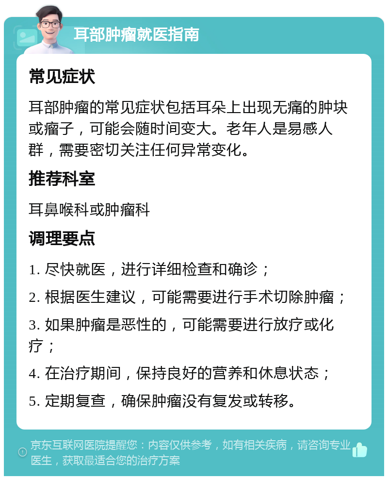 耳部肿瘤就医指南 常见症状 耳部肿瘤的常见症状包括耳朵上出现无痛的肿块或瘤子，可能会随时间变大。老年人是易感人群，需要密切关注任何异常变化。 推荐科室 耳鼻喉科或肿瘤科 调理要点 1. 尽快就医，进行详细检查和确诊； 2. 根据医生建议，可能需要进行手术切除肿瘤； 3. 如果肿瘤是恶性的，可能需要进行放疗或化疗； 4. 在治疗期间，保持良好的营养和休息状态； 5. 定期复查，确保肿瘤没有复发或转移。