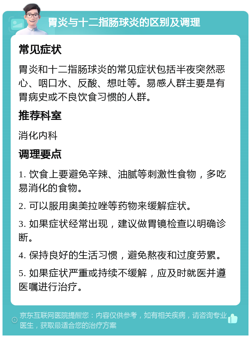 胃炎与十二指肠球炎的区别及调理 常见症状 胃炎和十二指肠球炎的常见症状包括半夜突然恶心、咽口水、反酸、想吐等。易感人群主要是有胃病史或不良饮食习惯的人群。 推荐科室 消化内科 调理要点 1. 饮食上要避免辛辣、油腻等刺激性食物，多吃易消化的食物。 2. 可以服用奥美拉唑等药物来缓解症状。 3. 如果症状经常出现，建议做胃镜检查以明确诊断。 4. 保持良好的生活习惯，避免熬夜和过度劳累。 5. 如果症状严重或持续不缓解，应及时就医并遵医嘱进行治疗。