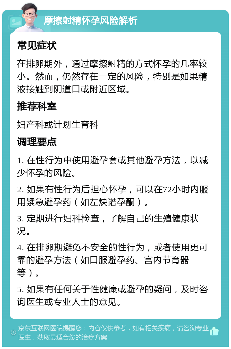 摩擦射精怀孕风险解析 常见症状 在排卵期外，通过摩擦射精的方式怀孕的几率较小。然而，仍然存在一定的风险，特别是如果精液接触到阴道口或附近区域。 推荐科室 妇产科或计划生育科 调理要点 1. 在性行为中使用避孕套或其他避孕方法，以减少怀孕的风险。 2. 如果有性行为后担心怀孕，可以在72小时内服用紧急避孕药（如左炔诺孕酮）。 3. 定期进行妇科检查，了解自己的生殖健康状况。 4. 在排卵期避免不安全的性行为，或者使用更可靠的避孕方法（如口服避孕药、宫内节育器等）。 5. 如果有任何关于性健康或避孕的疑问，及时咨询医生或专业人士的意见。