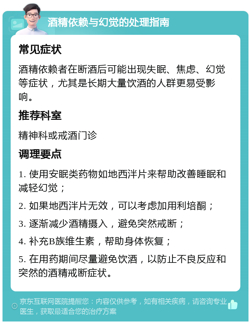 酒精依赖与幻觉的处理指南 常见症状 酒精依赖者在断酒后可能出现失眠、焦虑、幻觉等症状，尤其是长期大量饮酒的人群更易受影响。 推荐科室 精神科或戒酒门诊 调理要点 1. 使用安眠类药物如地西泮片来帮助改善睡眠和减轻幻觉； 2. 如果地西泮片无效，可以考虑加用利培酮； 3. 逐渐减少酒精摄入，避免突然戒断； 4. 补充B族维生素，帮助身体恢复； 5. 在用药期间尽量避免饮酒，以防止不良反应和突然的酒精戒断症状。