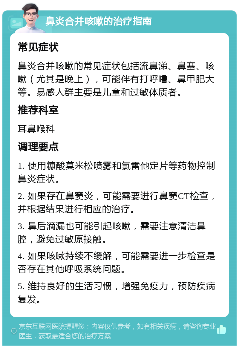 鼻炎合并咳嗽的治疗指南 常见症状 鼻炎合并咳嗽的常见症状包括流鼻涕、鼻塞、咳嗽（尤其是晚上），可能伴有打呼噜、鼻甲肥大等。易感人群主要是儿童和过敏体质者。 推荐科室 耳鼻喉科 调理要点 1. 使用糠酸莫米松喷雾和氯雷他定片等药物控制鼻炎症状。 2. 如果存在鼻窦炎，可能需要进行鼻窦CT检查，并根据结果进行相应的治疗。 3. 鼻后滴漏也可能引起咳嗽，需要注意清洁鼻腔，避免过敏原接触。 4. 如果咳嗽持续不缓解，可能需要进一步检查是否存在其他呼吸系统问题。 5. 维持良好的生活习惯，增强免疫力，预防疾病复发。