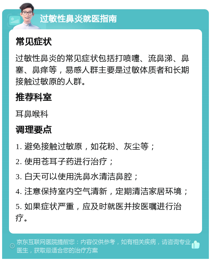 过敏性鼻炎就医指南 常见症状 过敏性鼻炎的常见症状包括打喷嚏、流鼻涕、鼻塞、鼻痒等，易感人群主要是过敏体质者和长期接触过敏原的人群。 推荐科室 耳鼻喉科 调理要点 1. 避免接触过敏原，如花粉、灰尘等； 2. 使用苍耳子药进行治疗； 3. 白天可以使用洗鼻水清洁鼻腔； 4. 注意保持室内空气清新，定期清洁家居环境； 5. 如果症状严重，应及时就医并按医嘱进行治疗。