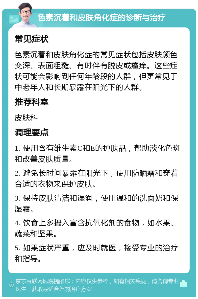 色素沉着和皮肤角化症的诊断与治疗 常见症状 色素沉着和皮肤角化症的常见症状包括皮肤颜色变深、表面粗糙、有时伴有脱皮或瘙痒。这些症状可能会影响到任何年龄段的人群，但更常见于中老年人和长期暴露在阳光下的人群。 推荐科室 皮肤科 调理要点 1. 使用含有维生素C和E的护肤品，帮助淡化色斑和改善皮肤质量。 2. 避免长时间暴露在阳光下，使用防晒霜和穿着合适的衣物来保护皮肤。 3. 保持皮肤清洁和湿润，使用温和的洗面奶和保湿霜。 4. 饮食上多摄入富含抗氧化剂的食物，如水果、蔬菜和坚果。 5. 如果症状严重，应及时就医，接受专业的治疗和指导。