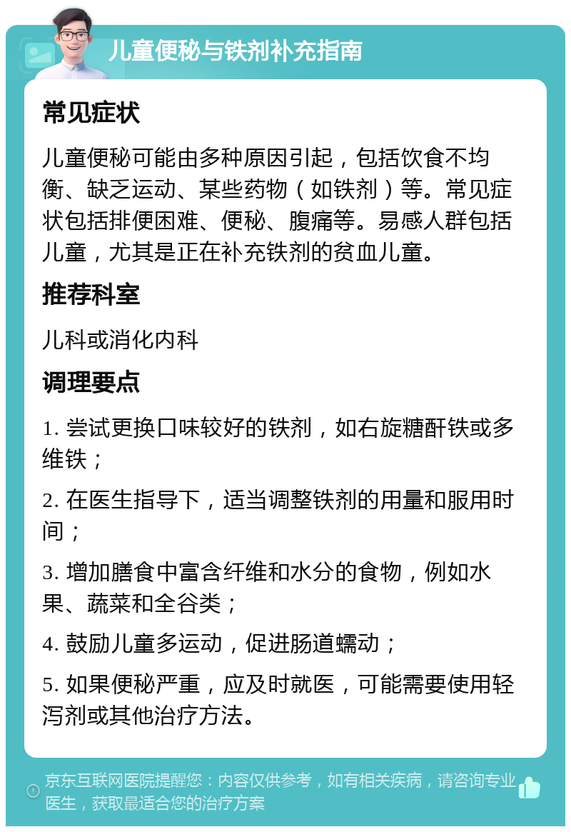 儿童便秘与铁剂补充指南 常见症状 儿童便秘可能由多种原因引起，包括饮食不均衡、缺乏运动、某些药物（如铁剂）等。常见症状包括排便困难、便秘、腹痛等。易感人群包括儿童，尤其是正在补充铁剂的贫血儿童。 推荐科室 儿科或消化内科 调理要点 1. 尝试更换口味较好的铁剂，如右旋糖酐铁或多维铁； 2. 在医生指导下，适当调整铁剂的用量和服用时间； 3. 增加膳食中富含纤维和水分的食物，例如水果、蔬菜和全谷类； 4. 鼓励儿童多运动，促进肠道蠕动； 5. 如果便秘严重，应及时就医，可能需要使用轻泻剂或其他治疗方法。