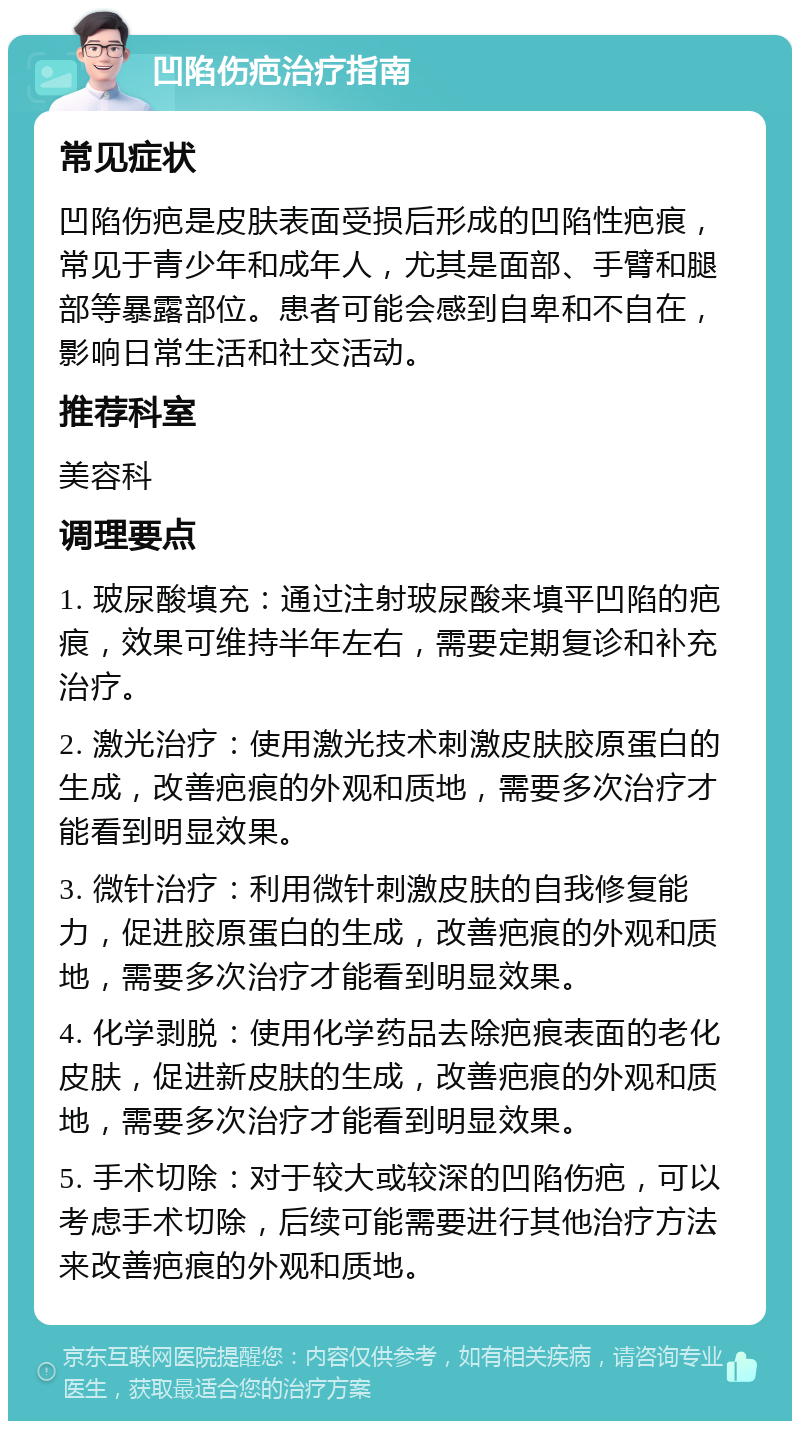 凹陷伤疤治疗指南 常见症状 凹陷伤疤是皮肤表面受损后形成的凹陷性疤痕，常见于青少年和成年人，尤其是面部、手臂和腿部等暴露部位。患者可能会感到自卑和不自在，影响日常生活和社交活动。 推荐科室 美容科 调理要点 1. 玻尿酸填充：通过注射玻尿酸来填平凹陷的疤痕，效果可维持半年左右，需要定期复诊和补充治疗。 2. 激光治疗：使用激光技术刺激皮肤胶原蛋白的生成，改善疤痕的外观和质地，需要多次治疗才能看到明显效果。 3. 微针治疗：利用微针刺激皮肤的自我修复能力，促进胶原蛋白的生成，改善疤痕的外观和质地，需要多次治疗才能看到明显效果。 4. 化学剥脱：使用化学药品去除疤痕表面的老化皮肤，促进新皮肤的生成，改善疤痕的外观和质地，需要多次治疗才能看到明显效果。 5. 手术切除：对于较大或较深的凹陷伤疤，可以考虑手术切除，后续可能需要进行其他治疗方法来改善疤痕的外观和质地。