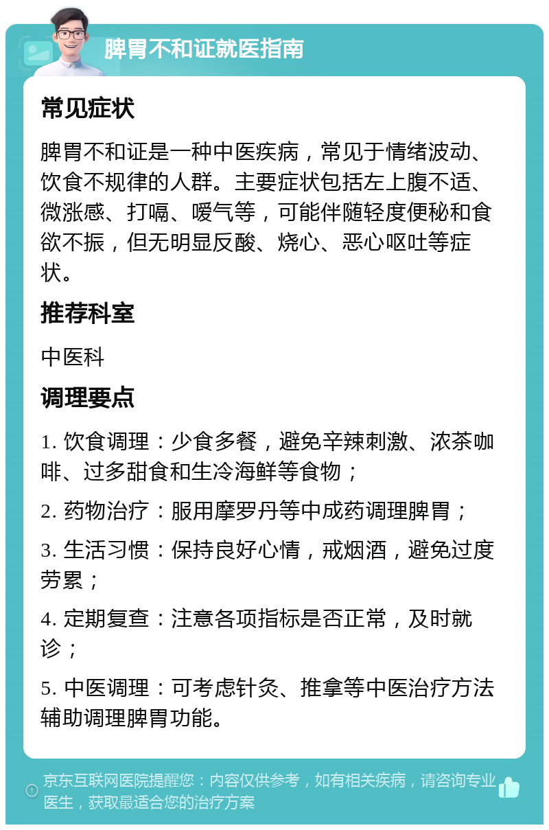 脾胃不和证就医指南 常见症状 脾胃不和证是一种中医疾病，常见于情绪波动、饮食不规律的人群。主要症状包括左上腹不适、微涨感、打嗝、嗳气等，可能伴随轻度便秘和食欲不振，但无明显反酸、烧心、恶心呕吐等症状。 推荐科室 中医科 调理要点 1. 饮食调理：少食多餐，避免辛辣刺激、浓茶咖啡、过多甜食和生冷海鲜等食物； 2. 药物治疗：服用摩罗丹等中成药调理脾胃； 3. 生活习惯：保持良好心情，戒烟酒，避免过度劳累； 4. 定期复查：注意各项指标是否正常，及时就诊； 5. 中医调理：可考虑针灸、推拿等中医治疗方法辅助调理脾胃功能。