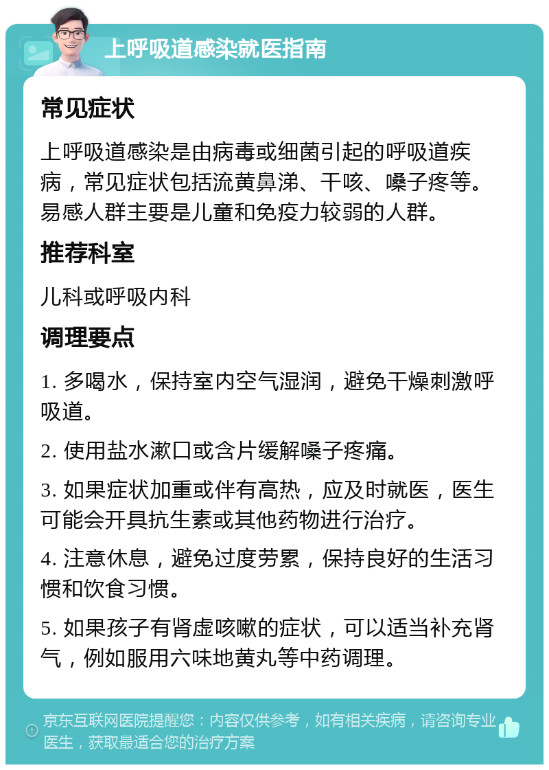 上呼吸道感染就医指南 常见症状 上呼吸道感染是由病毒或细菌引起的呼吸道疾病，常见症状包括流黄鼻涕、干咳、嗓子疼等。易感人群主要是儿童和免疫力较弱的人群。 推荐科室 儿科或呼吸内科 调理要点 1. 多喝水，保持室内空气湿润，避免干燥刺激呼吸道。 2. 使用盐水漱口或含片缓解嗓子疼痛。 3. 如果症状加重或伴有高热，应及时就医，医生可能会开具抗生素或其他药物进行治疗。 4. 注意休息，避免过度劳累，保持良好的生活习惯和饮食习惯。 5. 如果孩子有肾虚咳嗽的症状，可以适当补充肾气，例如服用六味地黄丸等中药调理。