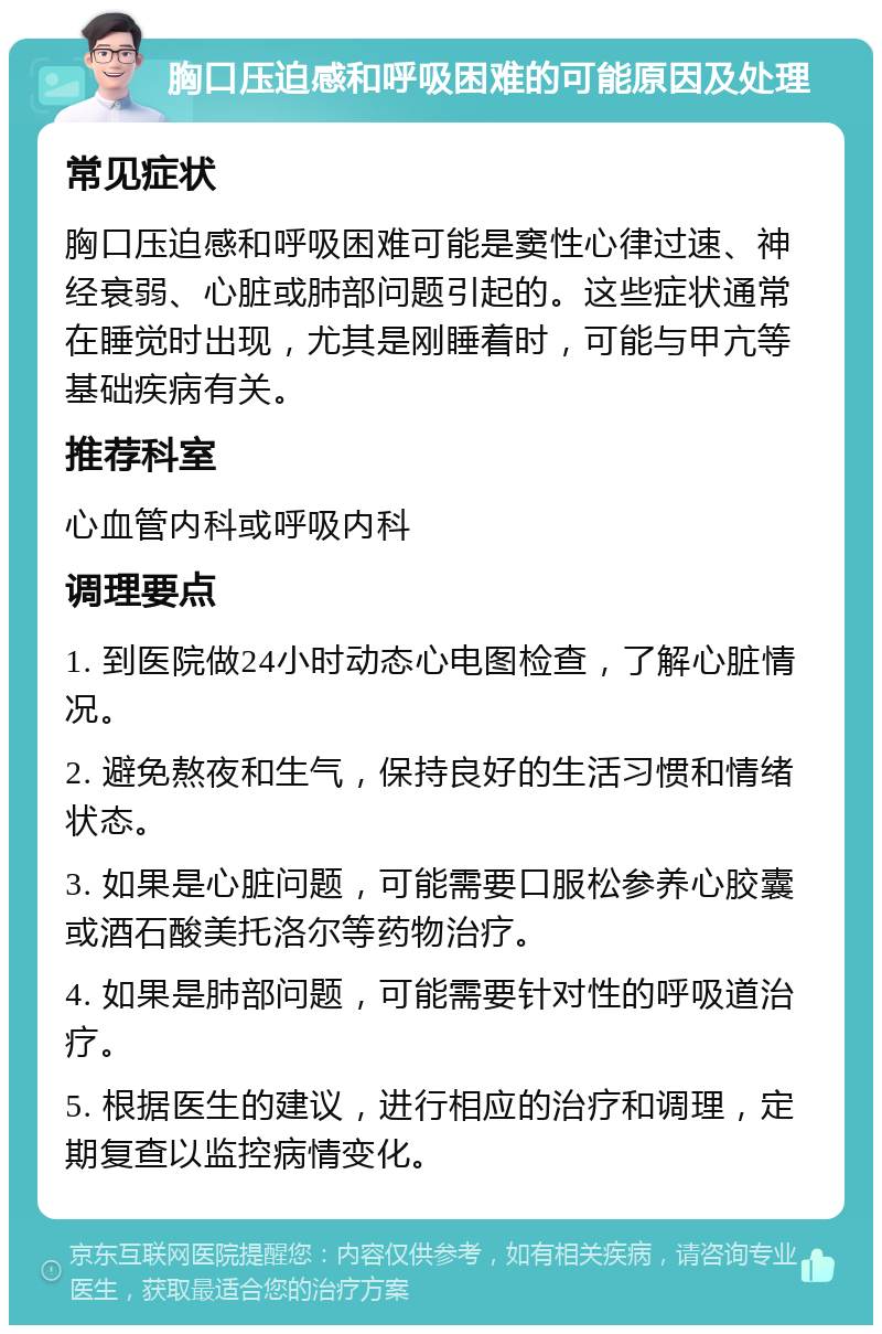 胸口压迫感和呼吸困难的可能原因及处理 常见症状 胸口压迫感和呼吸困难可能是窦性心律过速、神经衰弱、心脏或肺部问题引起的。这些症状通常在睡觉时出现，尤其是刚睡着时，可能与甲亢等基础疾病有关。 推荐科室 心血管内科或呼吸内科 调理要点 1. 到医院做24小时动态心电图检查，了解心脏情况。 2. 避免熬夜和生气，保持良好的生活习惯和情绪状态。 3. 如果是心脏问题，可能需要口服松参养心胶囊或酒石酸美托洛尔等药物治疗。 4. 如果是肺部问题，可能需要针对性的呼吸道治疗。 5. 根据医生的建议，进行相应的治疗和调理，定期复查以监控病情变化。