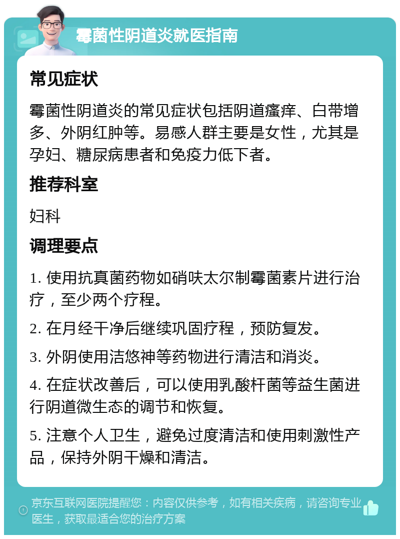 霉菌性阴道炎就医指南 常见症状 霉菌性阴道炎的常见症状包括阴道瘙痒、白带增多、外阴红肿等。易感人群主要是女性，尤其是孕妇、糖尿病患者和免疫力低下者。 推荐科室 妇科 调理要点 1. 使用抗真菌药物如硝呋太尔制霉菌素片进行治疗，至少两个疗程。 2. 在月经干净后继续巩固疗程，预防复发。 3. 外阴使用洁悠神等药物进行清洁和消炎。 4. 在症状改善后，可以使用乳酸杆菌等益生菌进行阴道微生态的调节和恢复。 5. 注意个人卫生，避免过度清洁和使用刺激性产品，保持外阴干燥和清洁。